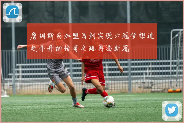 詹姆斯或加盟马刺实现六冠梦想追赶乔丹的传奇之路再添新篇