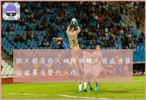 欧文称若西汉姆降级鲍文将成为萨拉赫最佳替代人选