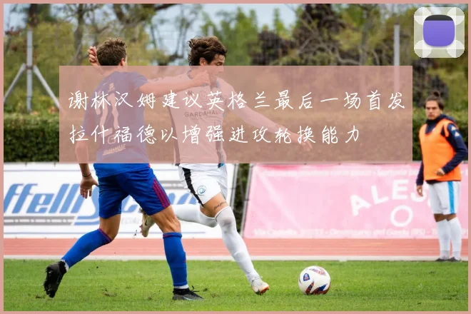 谢林汉姆建议英格兰最后一场首发拉什福德以增强进攻轮换能力