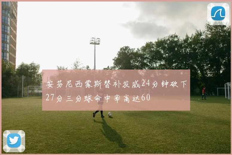 安芬尼西蒙斯替补发威24分钟砍下27分三分球命中率高达60