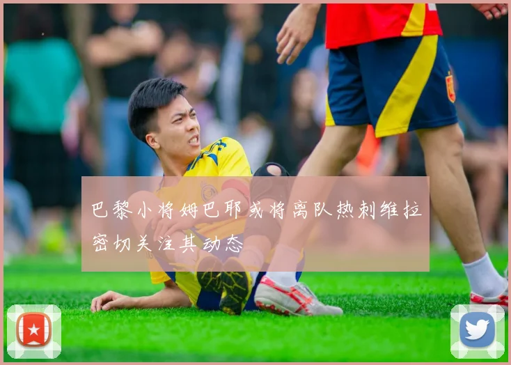 巴黎小将姆巴耶或将离队热刺维拉密切关注其动态