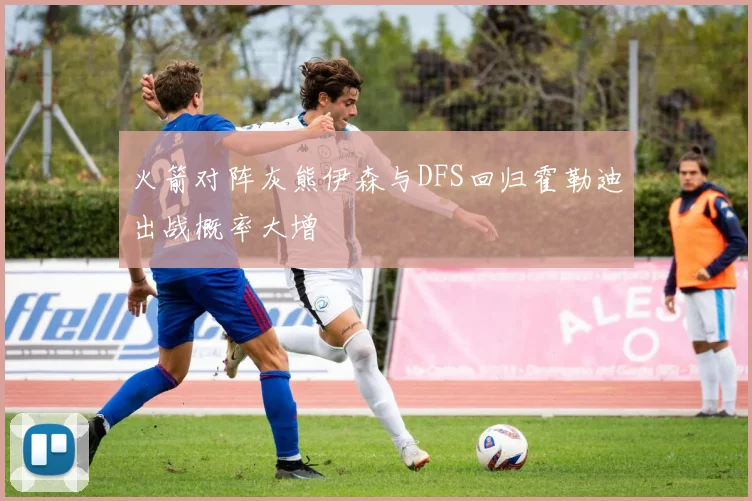 火箭对阵灰熊伊森与DFS回归霍勒迪出战概率大增