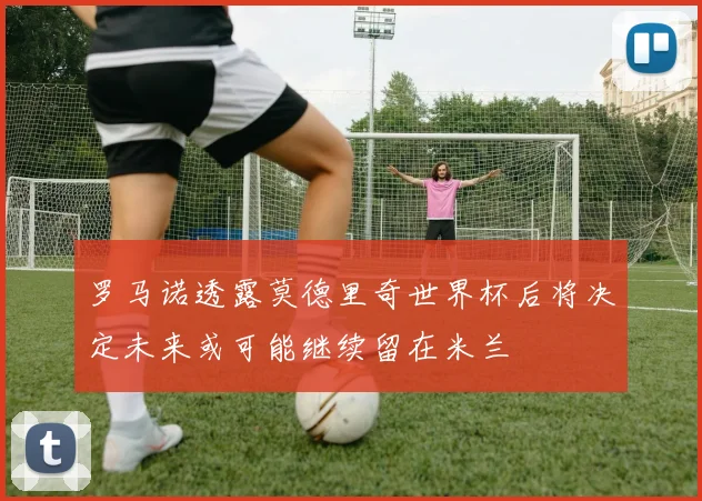 罗马诺透露莫德里奇世界杯后将决定未来或可能继续留在米兰