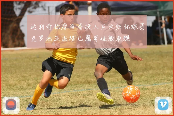 达利奇称摩洛哥投入巨大归化球员克罗地亚成绩已属奇迹般表现
