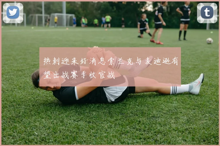 热刺迎来好消息索兰克与麦迪逊有望出战赛季收官战