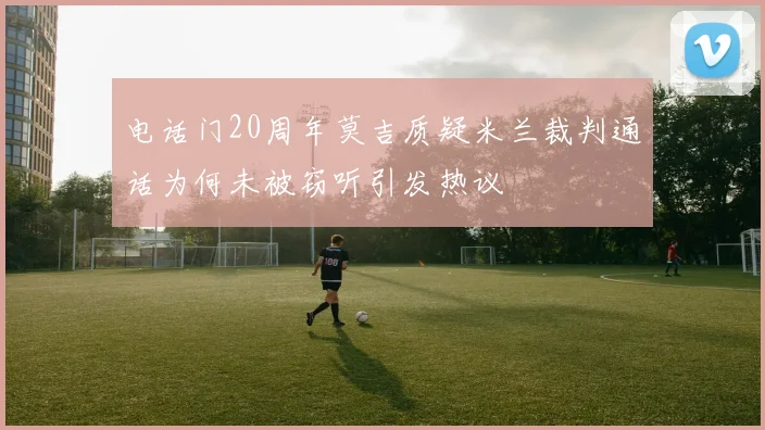 电话门20周年莫吉质疑米兰裁判通话为何未被窃听引发热议