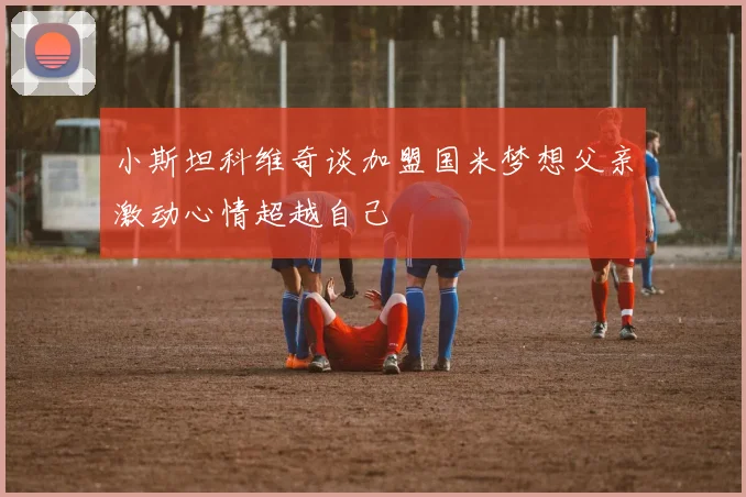 小斯坦科维奇谈加盟国米梦想父亲激动心情超越自己