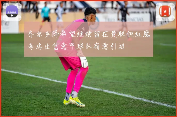 齐尔克泽希望继续留在曼联但红魔考虑出售意甲球队有意引进