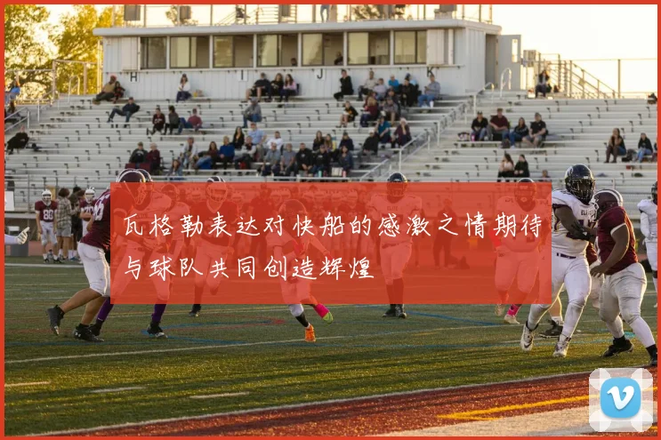 瓦格勒表达对快船的感激之情期待与球队共同创造辉煌