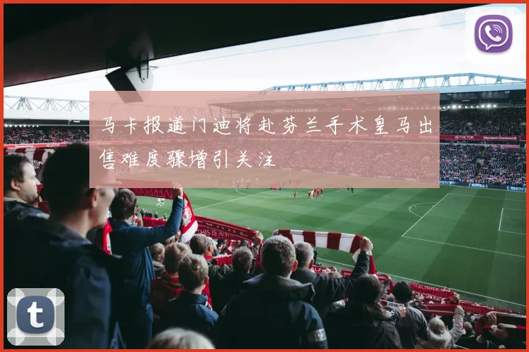 马卡报道门迪将赴芬兰手术皇马出售难度骤增引关注