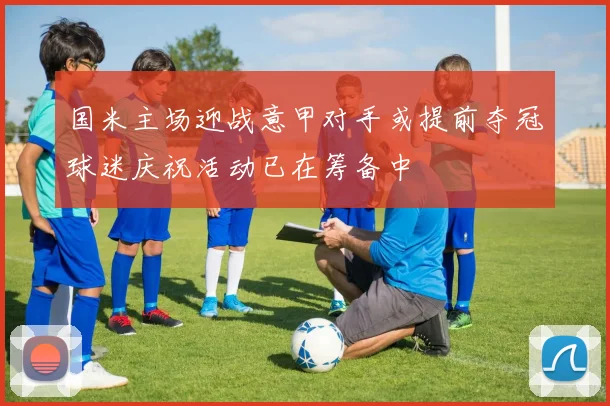 国米主场迎战意甲对手或提前夺冠球迷庆祝活动已在筹备中