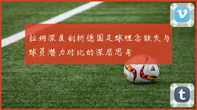 拉姆深度剖析德国足球理念缺失与球员潜力对比的深层思考