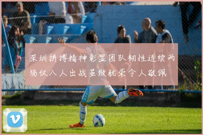 深圳拼搏精神彰显团队韧性连续两场仅八人出战虽败犹荣令人敬佩
