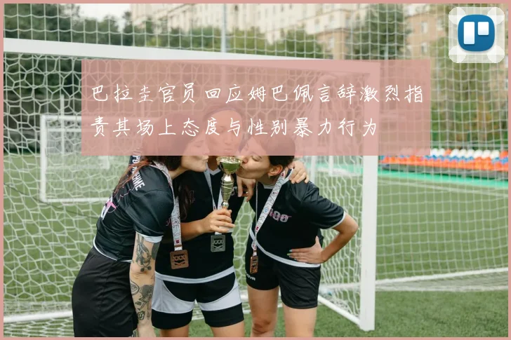 巴拉圭官员回应姆巴佩言辞激烈指责其场上态度与性别暴力行为