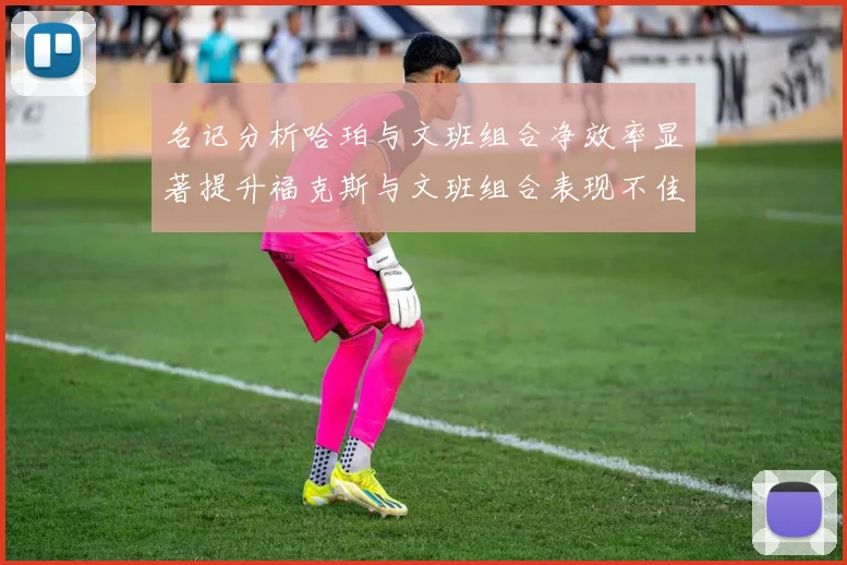 名记分析哈珀与文班组合净效率显著提升福克斯与文班组合表现不佳差距明显