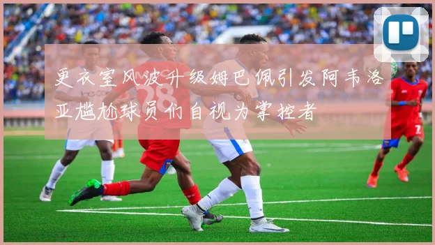 更衣室风波升级姆巴佩引发阿韦洛亚尴尬球员们自视为掌控者