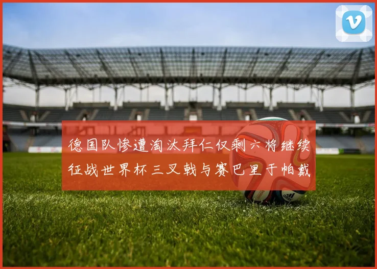 德国队惨遭淘汰拜仁仅剩六将继续征战世界杯三叉戟与赛巴里于帕戴维斯携手出战